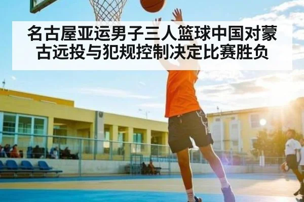 名古屋亚运男子三人篮球中国对蒙古远投与犯规控制决定比赛胜负